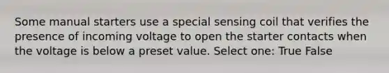 Some manual starters use a special sensing coil that verifies the presence of incoming voltage to open the starter contacts when the voltage is below a preset value. Select one: True False