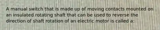 A manual switch that is made up of moving contacts mounted on an insulated rotating shaft that can be used to reverse the direction of shaft rotation of an electric motor is called a: