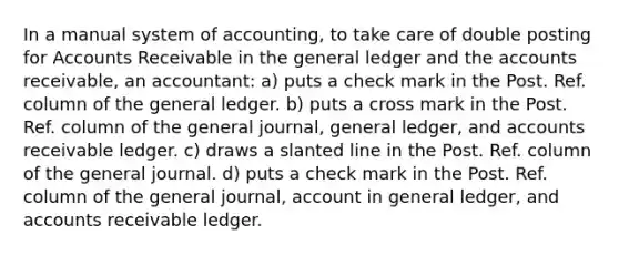 In a manual system of accounting, to take care of double posting for Accounts Receivable in the general ledger and the accounts receivable, an accountant: a) puts a check mark in the Post. Ref. column of the general ledger. b) puts a cross mark in the Post. Ref. column of the general journal, general ledger, and accounts receivable ledger. c) draws a slanted line in the Post. Ref. column of the general journal. d) puts a check mark in the Post. Ref. column of the general journal, account in general ledger, and accounts receivable ledger.