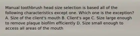 Manual toothbrush head size selection is based all of the following characteristics except one. Which one is the exception? A. Size of the client's mouth B. Client's age C. Size large enough to remove plaque biofilm efficiently D. Size small enough to access all areas of the mouth