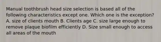 Manual toothbrush head size selection is based all of the following characteristics except one. Which one is the exception? A. size of clients mouth B. Clients age C. size large enough to remove plaque biofilm efficiently D. Size small enough to access all areas of the mouth