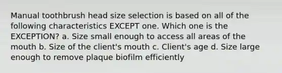 Manual toothbrush head size selection is based on all of the following characteristics EXCEPT one. Which one is the EXCEPTION? a. Size small enough to access all areas of the mouth b. Size of the client's mouth c. Client's age d. Size large enough to remove plaque biofilm efficiently