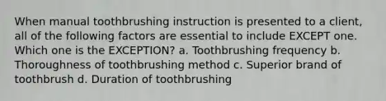 When manual toothbrushing instruction is presented to a client, all of the following factors are essential to include EXCEPT one. Which one is the EXCEPTION? a. Toothbrushing frequency b. Thoroughness of toothbrushing method c. Superior brand of toothbrush d. Duration of toothbrushing