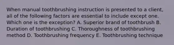 When manual toothbrushing instruction is presented to a client, all of the following factors are essential to include except one. Which one is the exception? A. Superior brand of toothbrush B. Duration of toothbrushing C. Thoroughness of toothbrushing method D. Toothbrushing frequency E. Toothbrushing technique