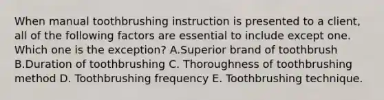 When manual toothbrushing instruction is presented to a client, all of the following factors are essential to include except one. Which one is the exception? A.Superior brand of toothbrush B.Duration of toothbrushing C. Thoroughness of toothbrushing method D. Toothbrushing frequency E. Toothbrushing technique.