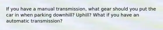 If you have a manual transmission, what gear should you put the car in when parking downhill? Uphill? What if you have an automatic transmission?