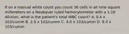 If on a manual white count you count 36 cells in all nine square millimeters on a Neubauer ruled hemocytometer with a 1:10 dilution, what is the patient's total WBC count? A. 0.4 x 103/cumm B. 2.5 x 103/cumm C. 4.0 x 103/cumm D. 8.0 x 103/cumm