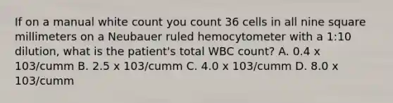 If on a manual white count you count 36 cells in all nine square millimeters on a Neubauer ruled hemocytometer with a 1:10 dilution, what is the patient's total WBC count? A. 0.4 x 103/cumm B. 2.5 x 103/cumm C. 4.0 x 103/cumm D. 8.0 x 103/cumm