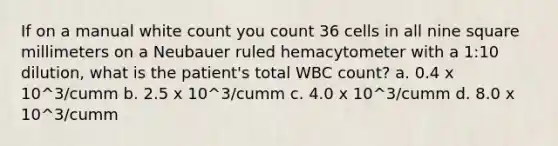 If on a manual white count you count 36 cells in all nine square millimeters on a Neubauer ruled hemacytometer with a 1:10 dilution, what is the patient's total WBC count? a. 0.4 x 10^3/cumm b. 2.5 x 10^3/cumm c. 4.0 x 10^3/cumm d. 8.0 x 10^3/cumm