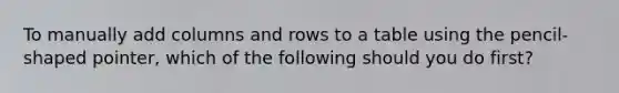 To manually add columns and rows to a table using the pencil-shaped pointer, which of the following should you do first?