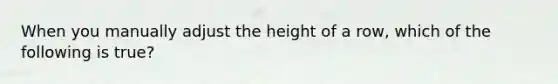 When you manually adjust the height of a row, which of the following is true?