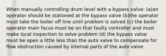 When manually controlling drum level with a bypass valve: (a)an operator should be stationed at the bypass valve (b)the operator must take the boiler off line until problem is solved (c) the boiler operator main focus must be on that faulty controller and must make local inspection to solve problem (d) the bypass valve must be open a little less than the auto valve to compensate for ﬂow obstruction caused by internal parts of the auto valve