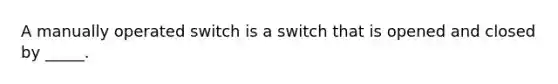 A manually operated switch is a switch that is opened and closed by _____.