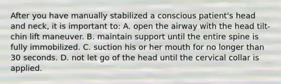 After you have manually stabilized a conscious patient's head and neck, it is important to: A. open the airway with the head tilt-chin lift maneuver. B. maintain support until the entire spine is fully immobilized. C. suction his or her mouth for no longer than 30 seconds. D. not let go of the head until the cervical collar is applied.