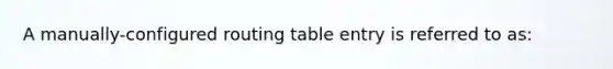 A manually-configured routing table entry is referred to as: