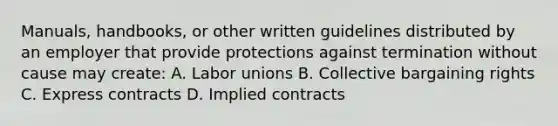 Manuals, handbooks, or other written guidelines distributed by an employer that provide protections against termination without cause may create: A. <a href='https://www.questionai.com/knowledge/knfd2oEIT4-labor-unions' class='anchor-knowledge'>labor unions</a> B. Collective bargaining rights C. Express contracts D. Implied contracts