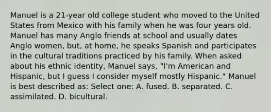 Manuel is a 21-year old college student who moved to the United States from Mexico with his family when he was four years old. Manuel has many Anglo friends at school and usually dates Anglo women, but, at home, he speaks Spanish and participates in the cultural traditions practiced by his family. When asked about his ethnic identity, Manuel says, "I'm American and Hispanic, but I guess I consider myself mostly Hispanic." Manuel is best described as: Select one: A. fused. B. separated. C. assimilated. D. bicultural.