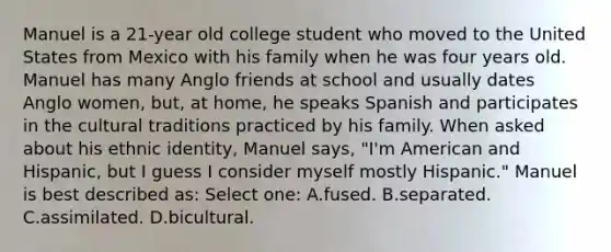 Manuel is a 21-year old college student who moved to the United States from Mexico with his family when he was four years old. Manuel has many Anglo friends at school and usually dates Anglo women, but, at home, he speaks Spanish and participates in the cultural traditions practiced by his family. When asked about his ethnic identity, Manuel says, "I'm American and Hispanic, but I guess I consider myself mostly Hispanic." Manuel is best described as: Select one: A.fused. B.separated. C.assimilated. D.bicultural.