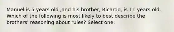 Manuel is 5 years old ,and his brother, Ricardo, is 11 years old. Which of the following is most likely to best describe the brothers' reasoning about rules? Select one: