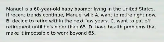 Manuel is a 60-year-old baby boomer living in the United States. If recent trends continue, Manuel will: A. want to retire right now. B. decide to retire within the next few years. C. want to put off retirement until he's older than 65. D. have health problems that make it impossible to work beyond 65.