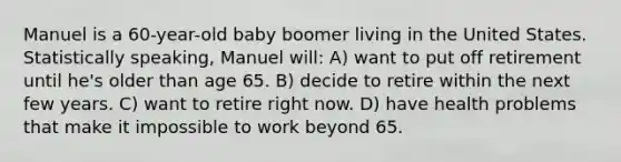 Manuel is a 60-year-old baby boomer living in the United States. Statistically speaking, Manuel will: A) want to put off retirement until he's older than age 65. B) decide to retire within the next few years. C) want to retire right now. D) have health problems that make it impossible to work beyond 65.