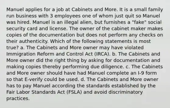 Manuel applies for a job at Cabinets and More. It is a small family run business with 3 employees one of whom just quit so Manuel was hired. Manuel is an illegal alien, but furnishes a "fake" social security card and license. The owner of the cabinet maker makes copies of the documentation but does not perform any checks on their authenticity. Which of the following statements is most true? a. The Cabinets and More owner may have violated Immigration Reform and Control Act (IRCA). b. The Cabinets and More owner did the right thing by asking for documentation and making copies thereby performing due diligence. c. The Cabinets and More owner should have had Manuel complete an I-9 form so that E-verify could be used. d. The Cabinets and More owner has to pay Manuel according the standards established by the Fair Labor Standards Act (FSLA) and avoid discriminatory practices.