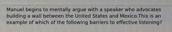 Manuel begins to mentally argue with a speaker who advocates building a wall between the United States and Mexico.This is an example of which of the following barriers to effective listening?