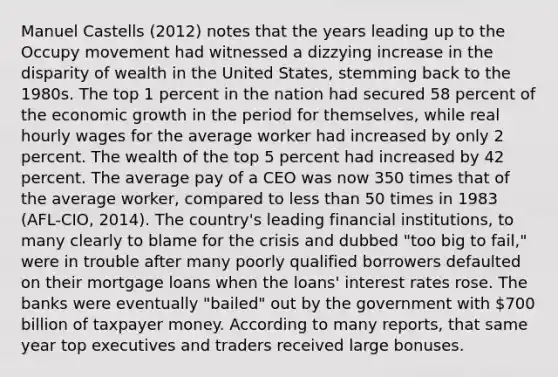 Manuel Castells (2012) notes that the years leading up to the Occupy movement had witnessed a dizzying increase in the disparity of wealth in the United States, stemming back to the 1980s. The top 1 percent in the nation had secured 58 percent of the economic growth in the period for themselves, while real hourly wages for the average worker had increased by only 2 percent. The wealth of the top 5 percent had increased by 42 percent. The average pay of a CEO was now 350 times that of the average worker, compared to less than 50 times in 1983 (AFL-CIO, 2014). The country's leading financial institutions, to many clearly to blame for the crisis and dubbed "too big to fail," were in trouble after many poorly qualified borrowers defaulted on their mortgage loans when the loans' interest rates rose. The banks were eventually "bailed" out by the government with 700 billion of taxpayer money. According to many reports, that same year top executives and traders received large bonuses.