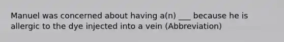 Manuel was concerned about having a(n) ___ because he is allergic to the dye injected into a vein (Abbreviation)