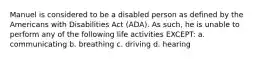 Manuel is considered to be a disabled person as defined by the Americans with Disabilities Act (ADA). As such, he is unable to perform any of the following life activities EXCEPT: a. communicating b. breathing c. driving d. hearing