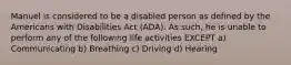 Manuel is considered to be a disabled person as defined by the Americans with Disabilities Act (ADA). As such, he is unable to perform any of the following life activities EXCEPT a) Communicating b) Breathing c) Driving d) Hearing