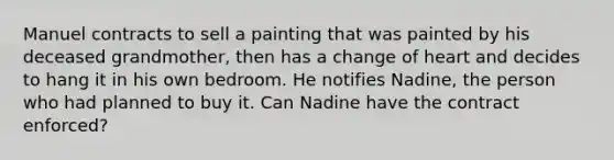 Manuel contracts to sell a painting that was painted by his deceased grandmother, then has a change of heart and decides to hang it in his own bedroom. He notifies Nadine, the person who had planned to buy it. Can Nadine have the contract enforced?