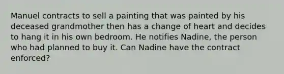 Manuel contracts to sell a painting that was painted by his deceased grandmother then has a change of heart and decides to hang it in his own bedroom. He notifies Nadine, the person who had planned to buy it. Can Nadine have the contract enforced?