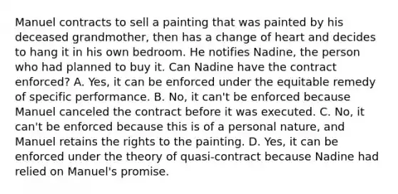 Manuel contracts to sell a painting that was painted by his deceased grandmother, then has a change of heart and decides to hang it in his own bedroom. He notifies Nadine, the person who had planned to buy it. Can Nadine have the contract enforced? A. Yes, it can be enforced under the equitable remedy of specific performance. B. No, it can't be enforced because Manuel canceled the contract before it was executed. C. No, it can't be enforced because this is of a personal nature, and Manuel retains the rights to the painting. D. Yes, it can be enforced under the theory of quasi-contract because Nadine had relied on Manuel's promise.