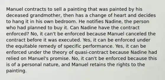 Manuel contracts to sell a painting that was painted by his deceased grandmother, then has a change of heart and decides to hang it in his own bedroom. He notifies Nadine, the person who had planned to buy it. Can Nadine have the contract enforced? No, it can't be enforced because Manuel canceled the contract before it was executed. Yes, it can be enforced under the equitable remedy of specific performance. Yes, it can be enforced under the theory of quasi-contract because Nadine had relied on Manuel's promise. No, it can't be enforced because this is of a personal nature, and Manuel retains the rights to the painting.