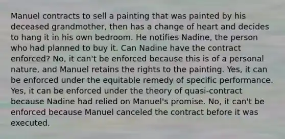 Manuel contracts to sell a painting that was painted by his deceased grandmother, then has a change of heart and decides to hang it in his own bedroom. He notifies Nadine, the person who had planned to buy it. Can Nadine have the contract enforced? No, it can't be enforced because this is of a personal nature, and Manuel retains the rights to the painting. Yes, it can be enforced under the equitable remedy of specific performance. Yes, it can be enforced under the theory of quasi-contract because Nadine had relied on Manuel's promise. No, it can't be enforced because Manuel canceled the contract before it was executed.