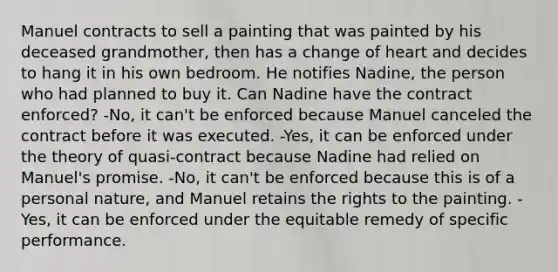 Manuel contracts to sell a painting that was painted by his deceased grandmother, then has a change of heart and decides to hang it in his own bedroom. He notifies Nadine, the person who had planned to buy it. Can Nadine have the contract enforced? -No, it can't be enforced because Manuel canceled the contract before it was executed. -Yes, it can be enforced under the theory of quasi-contract because Nadine had relied on Manuel's promise. -No, it can't be enforced because this is of a personal nature, and Manuel retains the rights to the painting. -Yes, it can be enforced under the equitable remedy of specific performance.