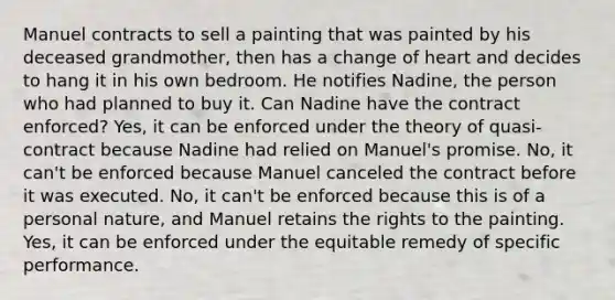 Manuel contracts to sell a painting that was painted by his deceased grandmother, then has a change of heart and decides to hang it in his own bedroom. He notifies Nadine, the person who had planned to buy it. Can Nadine have the contract enforced? Yes, it can be enforced under the theory of quasi-contract because Nadine had relied on Manuel's promise. No, it can't be enforced because Manuel canceled the contract before it was executed. No, it can't be enforced because this is of a personal nature, and Manuel retains the rights to the painting. Yes, it can be enforced under the equitable remedy of specific performance.