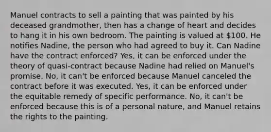 Manuel contracts to sell a painting that was painted by his deceased grandmother, then has a change of heart and decides to hang it in his own bedroom. The painting is valued at 100. He notifies Nadine, the person who had agreed to buy it. Can Nadine have the contract enforced? Yes, it can be enforced under the theory of quasi-contract because Nadine had relied on Manuel's promise. No, it can't be enforced because Manuel canceled the contract before it was executed. Yes, it can be enforced under the equitable remedy of specific performance. No, it can't be enforced because this is of a personal nature, and Manuel retains the rights to the painting.