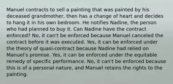 Manuel contracts to sell a painting that was painted by his deceased grandmother, then has a change of heart and decides to hang it in his own bedroom. He notifies Nadine, the person who had planned to buy it. Can Nadine have the contract enforced? No, it can't be enforced because Manuel canceled the contract before it was executed. Yes, it can be enforced under the theory of quasi-contract because Nadine had relied on Manuel's promise. Yes, it can be enforced under the equitable remedy of specific performance. No, it can't be enforced because this is of a personal nature, and Manuel retains the rights to the painting.