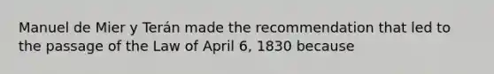 Manuel de Mier y Terán made the recommendation that led to the passage of the Law of April 6, 1830 because