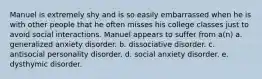 Manuel is extremely shy and is so easily embarrassed when he is with other people that he often misses his college classes just to avoid social interactions. Manuel appears to suffer from a(n) a. generalized anxiety disorder. b. dissociative disorder. c. antisocial personality disorder. d. social anxiety disorder. e. dysthymic disorder.