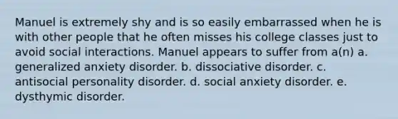 Manuel is extremely shy and is so easily embarrassed when he is with other people that he often misses his college classes just to avoid social interactions. Manuel appears to suffer from a(n) a. generalized anxiety disorder. b. dissociative disorder. c. antisocial personality disorder. d. social anxiety disorder. e. dysthymic disorder.