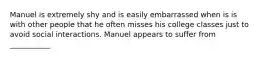 Manuel is extremely shy and is easily embarrassed when is is with other people that he often misses his college classes just to avoid social interactions. Manuel appears to suffer from ___________