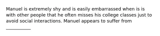 Manuel is extremely shy and is easily embarrassed when is is with other people that he often misses his college classes just to avoid social interactions. Manuel appears to suffer from ___________