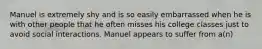 Manuel is extremely shy and is so easily embarrassed when he is with other people that he often misses his college classes just to avoid social interactions. Manuel appears to suffer from a(n)