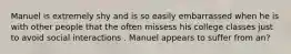 Manuel is extremely shy and is so easily embarrassed when he is with other people that the often missess his college classes just to avoid social interactions . Manuel appears to suffer from an?