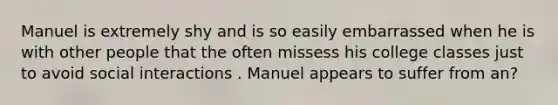 Manuel is extremely shy and is so easily embarrassed when he is with other people that the often missess his college classes just to avoid social interactions . Manuel appears to suffer from an?