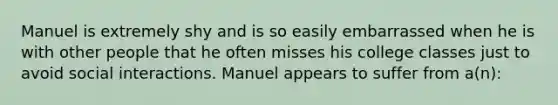 Manuel is extremely shy and is so easily embarrassed when he is with other people that he often misses his college classes just to avoid social interactions. Manuel appears to suffer from a(n):