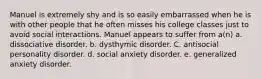 Manuel is extremely shy and is so easily embarrassed when he is with other people that he often misses his college classes just to avoid social interactions. Manuel appears to suffer from a(n) a. dissociative disorder. b. dysthymic disorder. C. antisocial personality disorder. d. social anxiety disorder. e. generalized anxiety disorder.